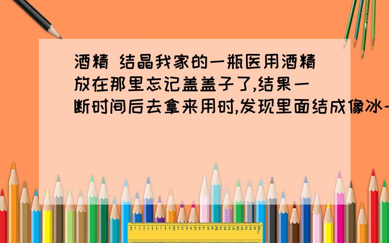 酒精 结晶我家的一瓶医用酒精放在那里忘记盖盖子了,结果一断时间后去拿来用时,发现里面结成像冰一样的透明晶体,整整一瓶酒精现在只有四分之一左右的晶体了.请问还能用吗?这是什么原