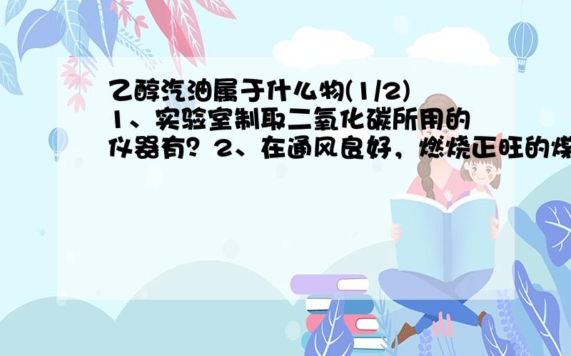 乙醇汽油属于什么物(1/2)1、实验室制取二氧化碳所用的仪器有？2、在通风良好，燃烧正旺的煤炉中，最不容易发生的反应是？3、金属材料在人类活动中已得到越来越多广泛(2/2)运用，它们之