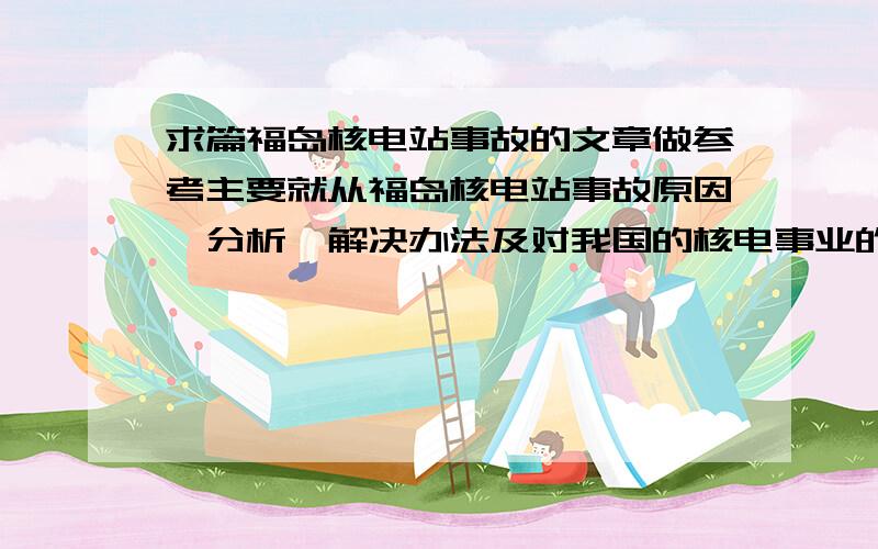 求篇福岛核电站事故的文章做参考主要就从福岛核电站事故原因、分析、解决办法及对我国的核电事业的影响说一些,每方面也就一两句,我要写篇英文作文,做个参考,字不用太多的,二百多就