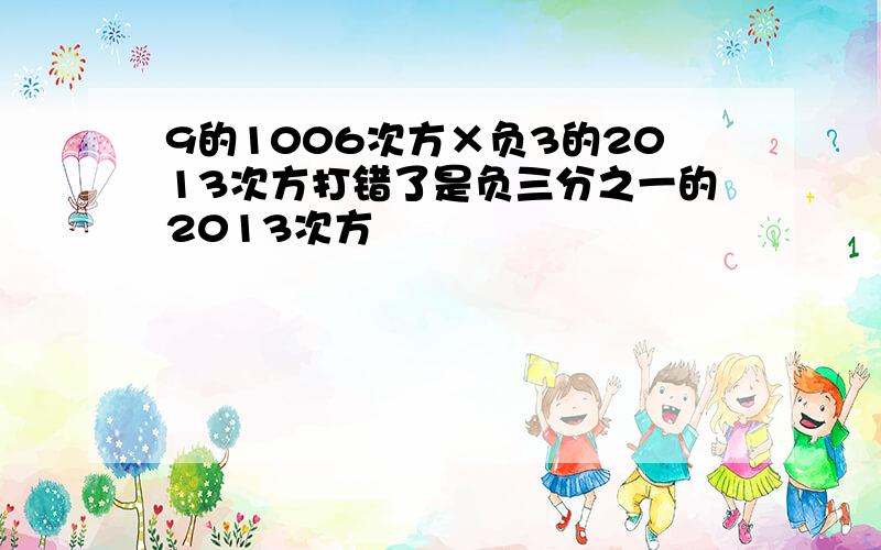 9的1006次方×负3的2013次方打错了是负三分之一的2013次方