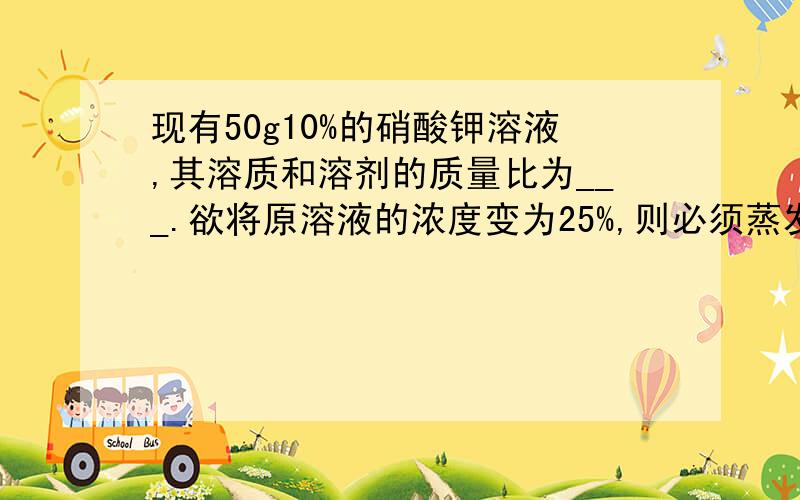 现有50g10%的硝酸钾溶液,其溶质和溶剂的质量比为___.欲将原溶液的浓度变为25%,则必须蒸发掉水___g,或再加入硝酸钾固体___g