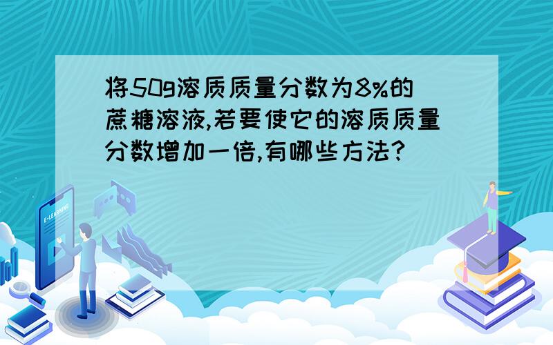 将50g溶质质量分数为8%的蔗糖溶液,若要使它的溶质质量分数增加一倍,有哪些方法?