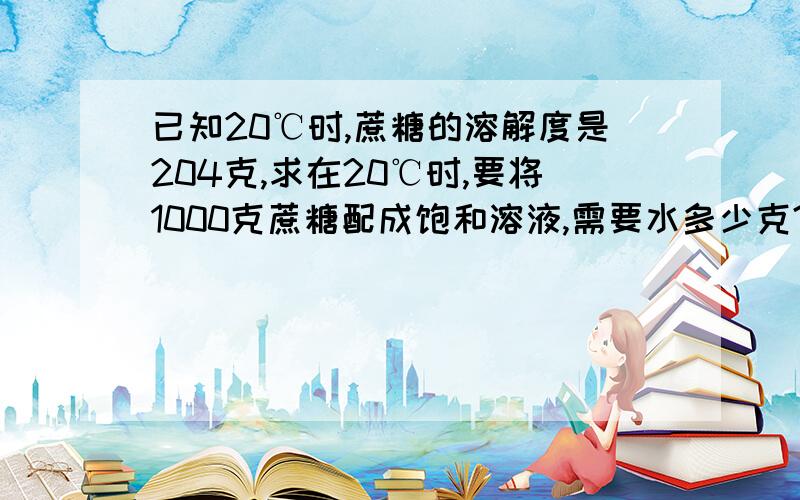 已知20℃时,蔗糖的溶解度是204克,求在20℃时,要将1000克蔗糖配成饱和溶液,需要水多少克?