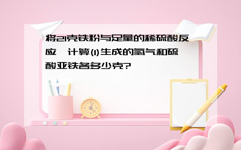 将21克铁粉与足量的稀硫酸反应,计算(1)生成的氢气和硫酸亚铁各多少克?