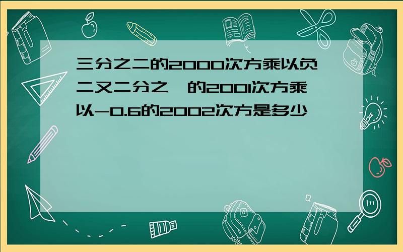 三分之二的2000次方乘以负二又二分之一的2001次方乘以-0.6的2002次方是多少