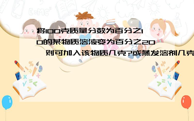 将100克质量分数为百分之10的某物质溶液变为百分之20,则可加入该物质几克?或蒸发溶剂几克?