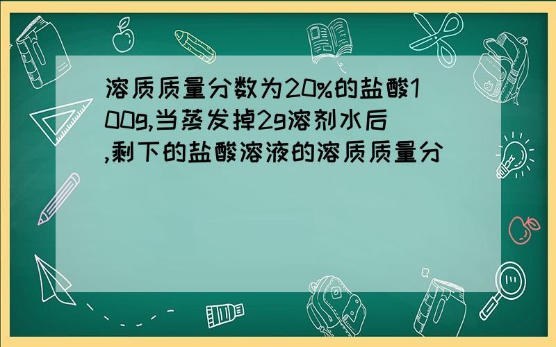 溶质质量分数为20%的盐酸100g,当蒸发掉2g溶剂水后,剩下的盐酸溶液的溶质质量分