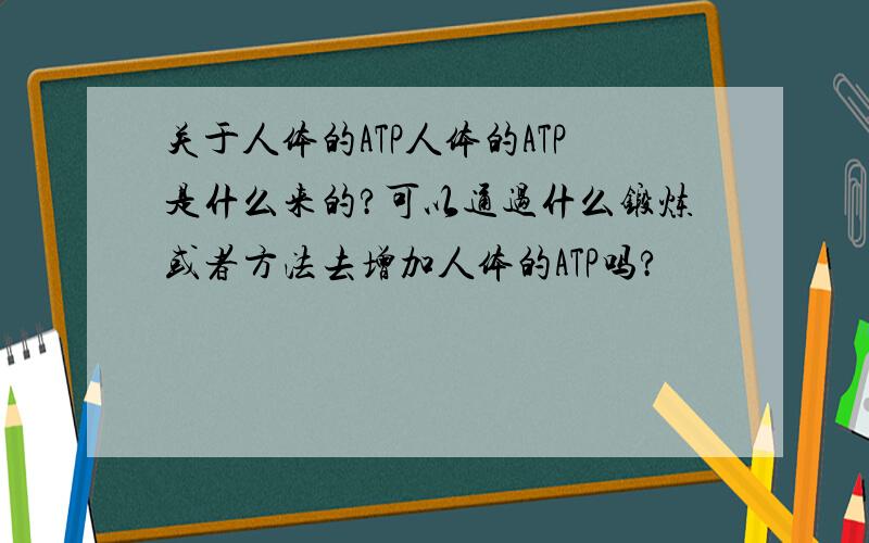 关于人体的ATP人体的ATP是什么来的?可以通过什么锻炼或者方法去增加人体的ATP吗?