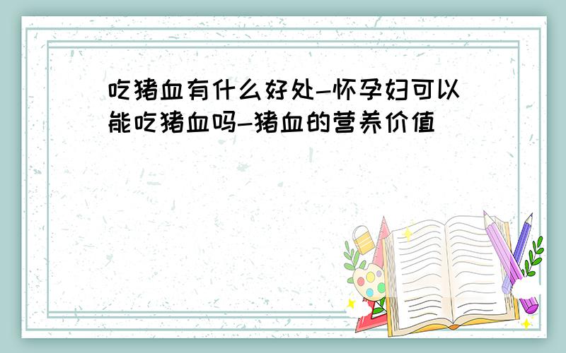 吃猪血有什么好处-怀孕妇可以能吃猪血吗-猪血的营养价值