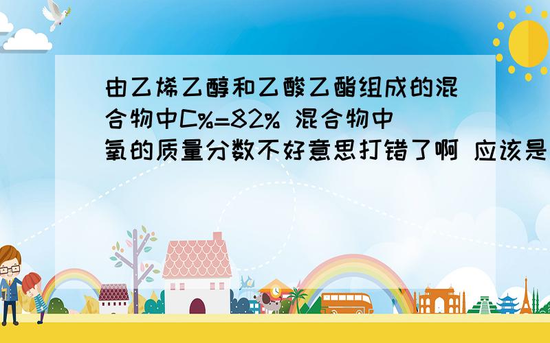 由乙烯乙醇和乙酸乙酯组成的混合物中C%=82% 混合物中氧的质量分数不好意思打错了啊 应该是 乙烯,乙酸和乙酸乙酯组成的混合物中C%=82% 混合物中氧的质量分数