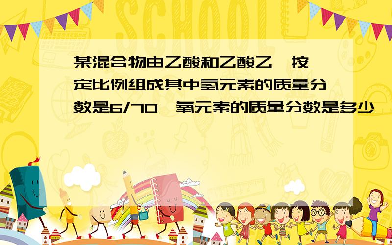 某混合物由乙酸和乙酸乙酯按一定比例组成其中氢元素的质量分数是6/70,氧元素的质量分数是多少