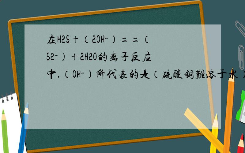 在H2S+（2OH-）==（S2-）+2H2O的离子反应中,（OH-）所代表的是（硫酸铜难溶于水）A.KOHB.Cu（OH）2C.Mg（OH）2D.NH3·H2O