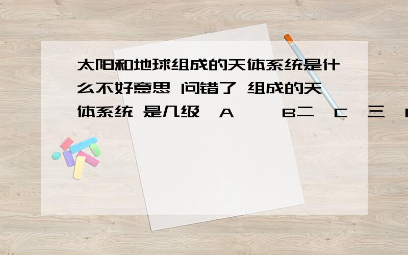 太阳和地球组成的天体系统是什么不好意思 问错了 组成的天体系统 是几级  A 一  B二  C  三  D  四