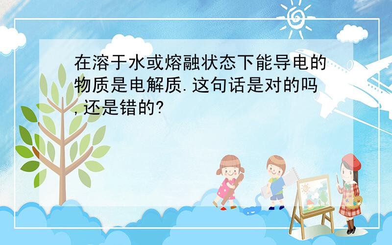 在溶于水或熔融状态下能导电的物质是电解质.这句话是对的吗,还是错的?