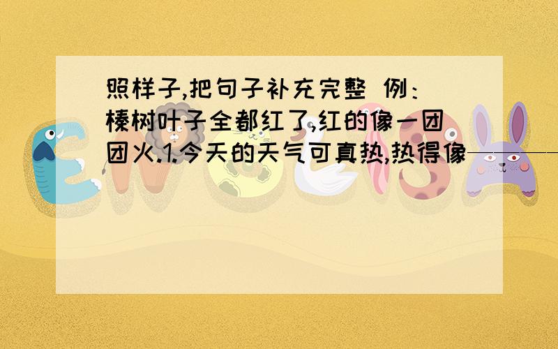 照样子,把句子补充完整 例：榛树叶子全都红了,红的像一团团火.1.今天的天气可真热,热得像—————填句子