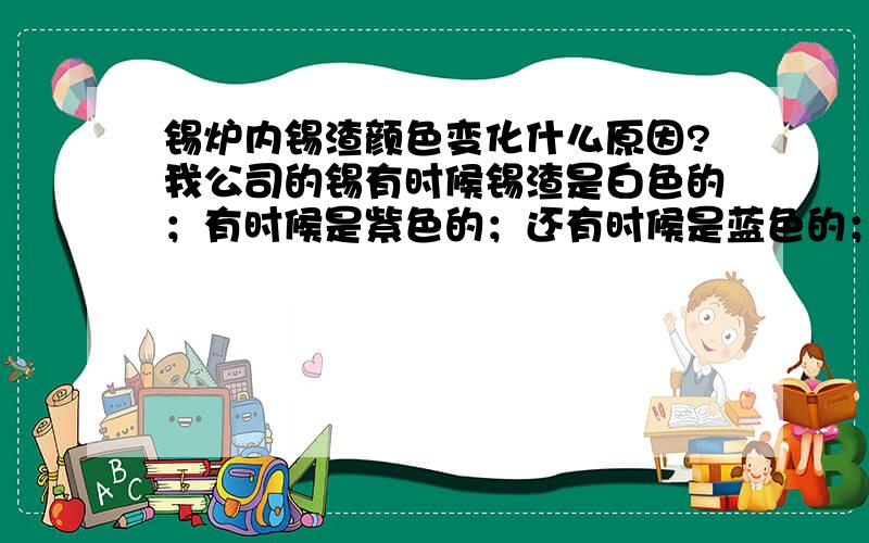 锡炉内锡渣颜色变化什么原因?我公司的锡有时候锡渣是白色的；有时候是紫色的；还有时候是蓝色的；还有黄色的具体什么原因?锡渣呈现什么颜色为好呢?