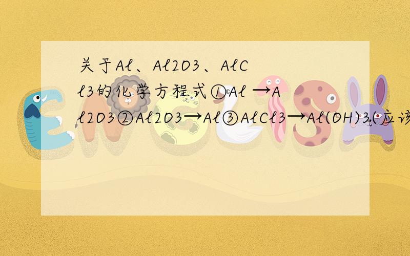 关于Al、Al2O3、AlCl3的化学方程式①Al →Al2O3②Al2O3→Al③AlCl3→Al(OH)3(应该能懂题目啥意思吧,不懂请用百度hi联系我）方程式!