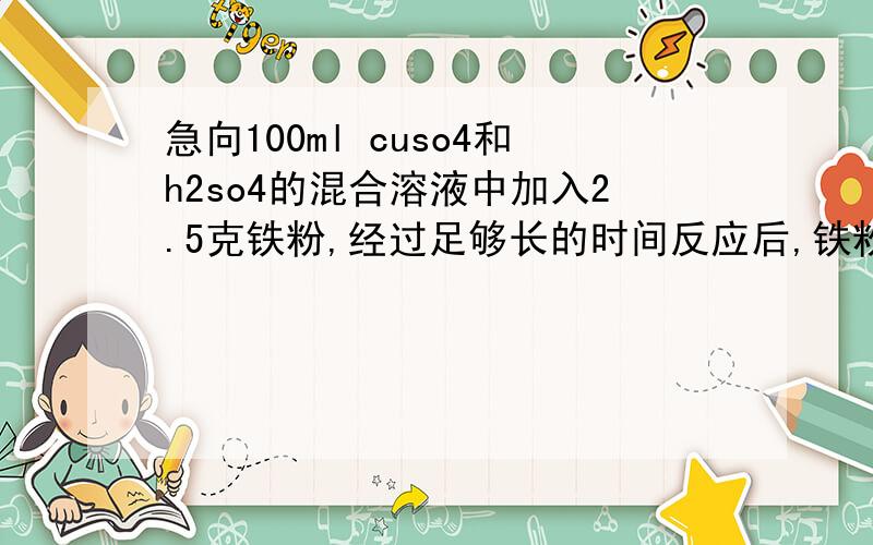 急向100ml cuso4和h2so4的混合溶液中加入2.5克铁粉,经过足够长的时间反应后,铁粉dsjs剩0.82克 试求原混和溶液中cuso4和h2so4的物质的量浓度,反应后fe2+的物质的量浓度