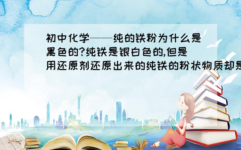 初中化学——纯的铁粉为什么是黑色的?纯铁是银白色的,但是用还原剂还原出来的纯铁的粉状物质却是黑色的,这是为什么?