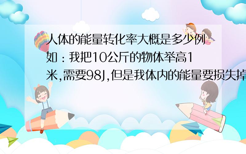 人体的能量转化率大概是多少例如：我把10公斤的物体举高1米,需要98J,但是我体内的能量要损失掉多少J?