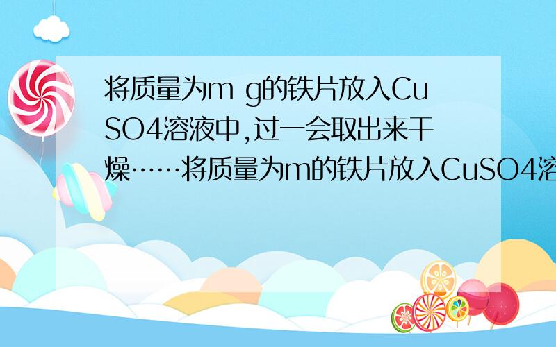 将质量为m g的铁片放入CuSO4溶液中,过一会取出来干燥……将质量为m的铁片放入CuSO4溶液中,取出干燥,铁片质量为ng求被氧化的铁的质量? Fe+CuSO4===Cu+FeSO456          64铁片变化的质量就是,生成的铜