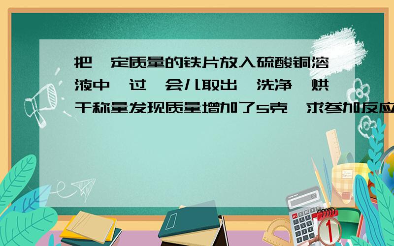 把一定质量的铁片放入硫酸铜溶液中,过一会儿取出、洗净,烘干称量发现质量增加了5克,求参加反应的铁和生成的铜分别为多少克