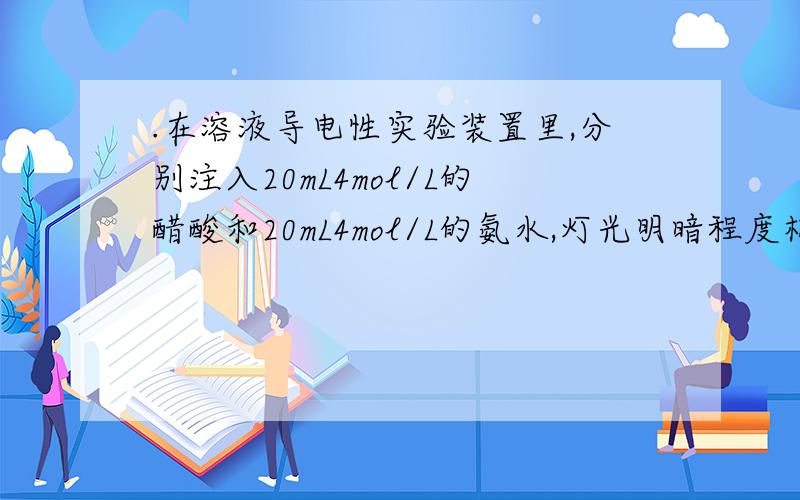 .在溶液导电性实验装置里,分别注入20mL4mol/L的醋酸和20mL4mol/L的氨水,灯光明暗程度相似,如果把这两种溶液混合后再实验,则下列说法中,符合事实的是（ ） A.灯光明暗程度不变 B灯光变暗 c灯光