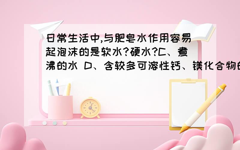 日常生活中,与肥皂水作用容易起泡沫的是软水?硬水?C、煮沸的水 D、含较多可溶性钙、镁化合物的水