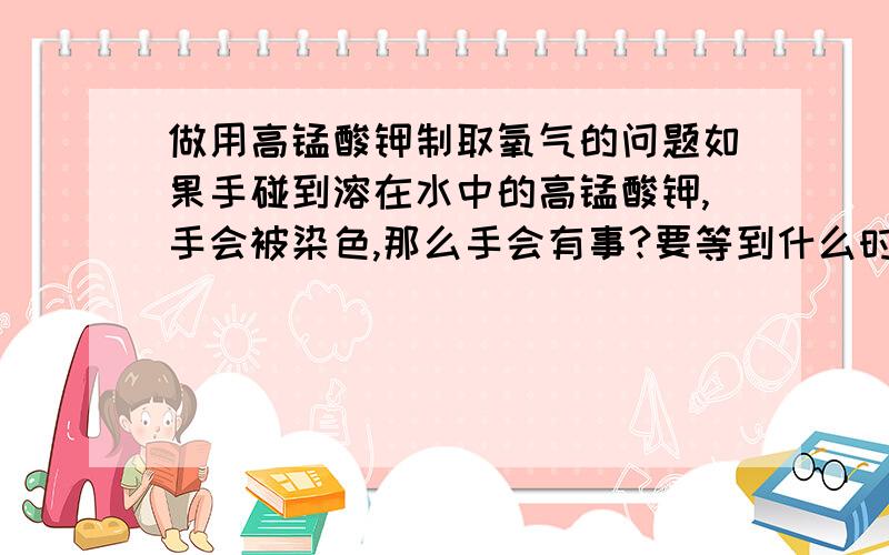 做用高锰酸钾制取氧气的问题如果手碰到溶在水中的高锰酸钾,手会被染色,那么手会有事?要等到什么时候才会退色?如果做完高锰酸钾制取氧气的实验,但让水进了高锰酸钾的试管,试管没有破