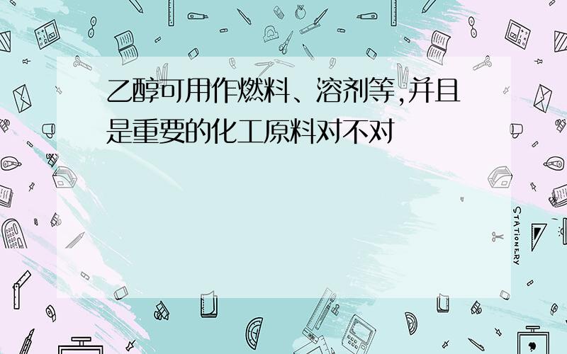 乙醇可用作燃料、溶剂等,并且是重要的化工原料对不对