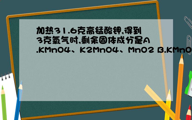 加热31.6克高锰酸钾,得到3克氧气时,剩余固体成分是A.KMnO4、K2MnO4、MnO2 B.KMnO4、MnO2 C.KMnO4、K2MnO4 D.K2MnO4、MnO2