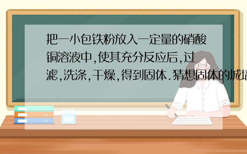 把一小包铁粉放入一定量的硝酸铜溶液中,使其充分反应后,过滤,洗涤,干燥,得到固体.猜想固体的城墙份可能是______实验：请设计实验验证你的猜想.说明实验过程、现象和结论.（一定要写出