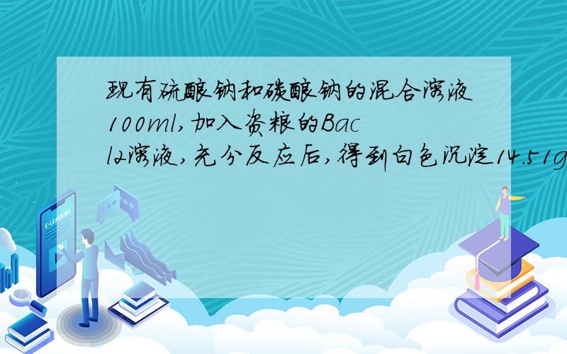 现有硫酸钠和碳酸钠的混合溶液100ml,加入资粮的Bacl2溶液,充分反应后,得到白色沉淀14.51g,讲橙点与过量的现有硫酸钠和碳酸钠的混合溶液100ml,加入资粮的Bacl2溶液,充分反应后,得到白色沉淀14.5