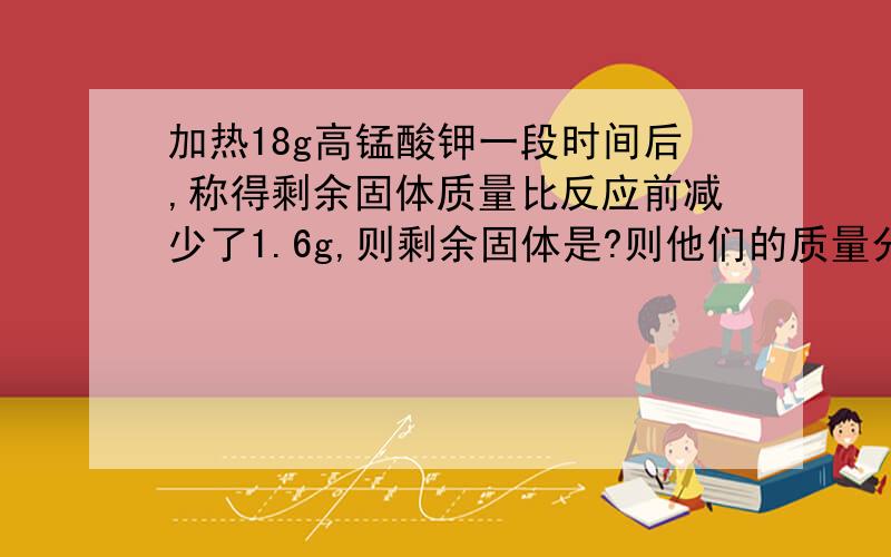 加热18g高锰酸钾一段时间后,称得剩余固体质量比反应前减少了1.6g,则剩余固体是?则他们的质量分别是?