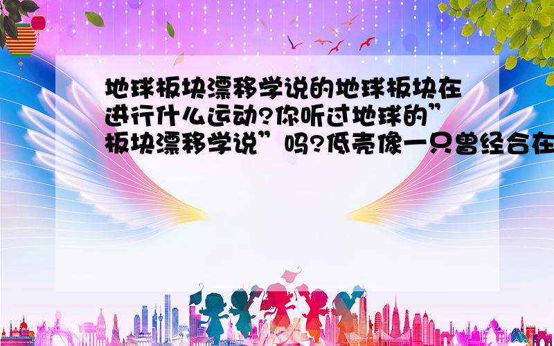 地球板块漂移学说的地球板块在进行什么运动?你听过地球的”板块漂移学说”吗?低壳像一只曾经合在一起,后来有破裂的巨大的锯齿形的比萨饼．地球的表层由10多块大陆构成．称为”板块