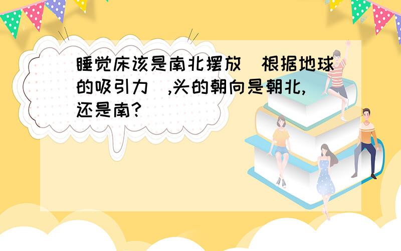 睡觉床该是南北摆放（根据地球的吸引力）,头的朝向是朝北,还是南?