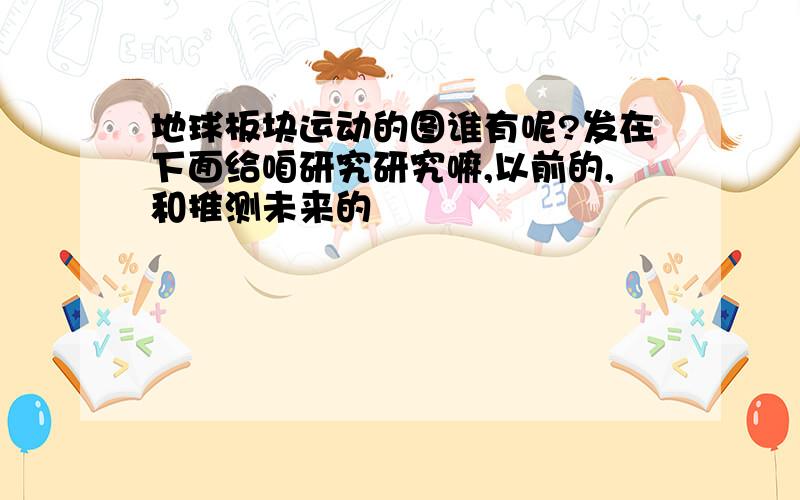 地球板块运动的图谁有呢?发在下面给咱研究研究嘛,以前的,和推测未来的