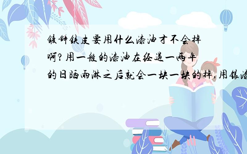 镀锌铁皮要用什么漆油才不会掉啊?用一般的漆油在经过一两年的日晒雨淋之后就会一块一块的掉,用银漆就可以顶长段时间,但还是一样会掉,把铁皮表面用沙纸打磨一下\,效果会不会更好一些?