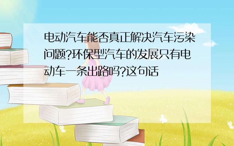 电动汽车能否真正解决汽车污染问题?环保型汽车的发展只有电动车一条出路吗?这句话