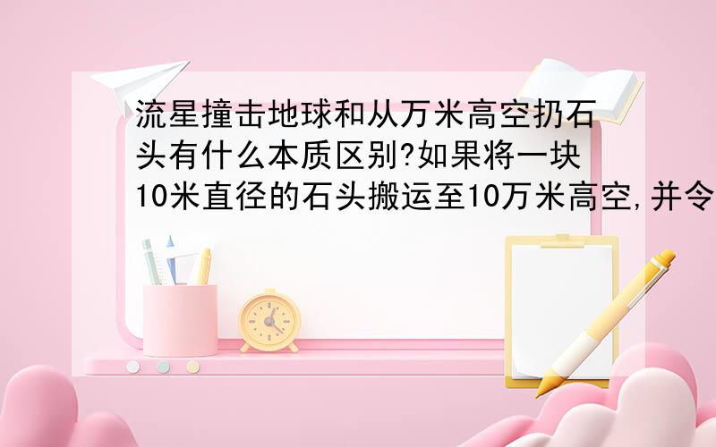 流星撞击地球和从万米高空扔石头有什么本质区别?如果将一块10米直径的石头搬运至10万米高空,并令它以每秒钟1000米的速度撞击地球（如果能这样办到的话）,那么它撞击地球产生的后果和