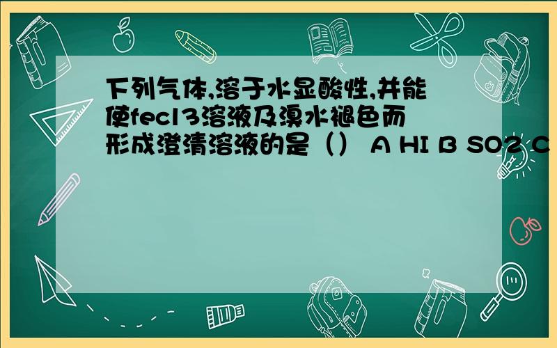 下列气体,溶于水显酸性,并能使fecl3溶液及溴水褪色而形成澄清溶液的是（） A HI B SO2 C H2S D CL2