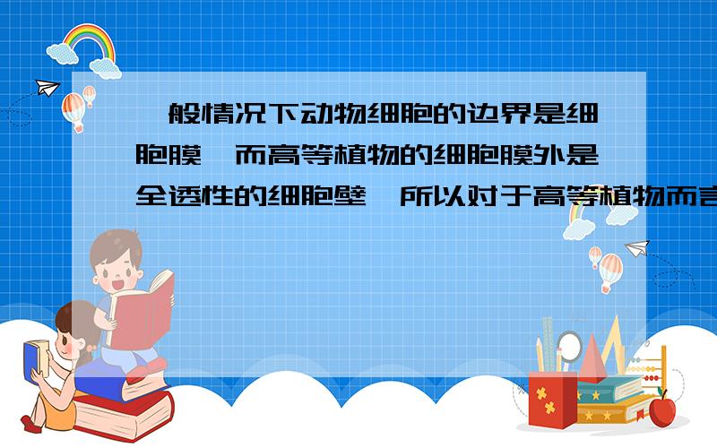 一般情况下动物细胞的边界是细胞膜,而高等植物的细胞膜外是全透性的细胞壁,所以对于高等植物而言,细胞的边界是