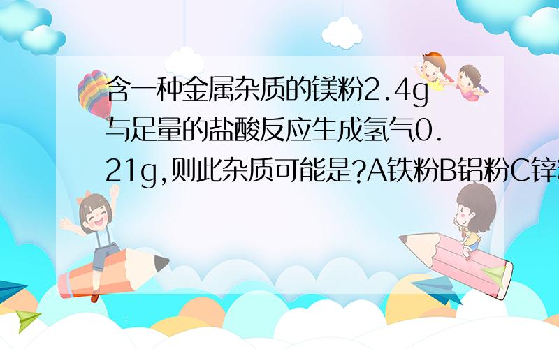 含一种金属杂质的镁粉2.4g与足量的盐酸反应生成氢气0.21g,则此杂质可能是?A铁粉B铝粉C锌粉D铜粉