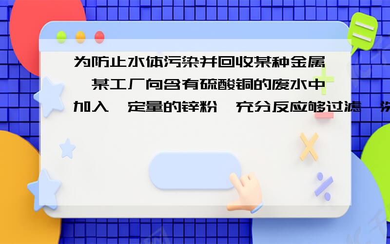 为防止水体污染并回收某种金属,某工厂向含有硫酸铜的废水中加入一定量的锌粉,充分反应够过滤、洗涤、干