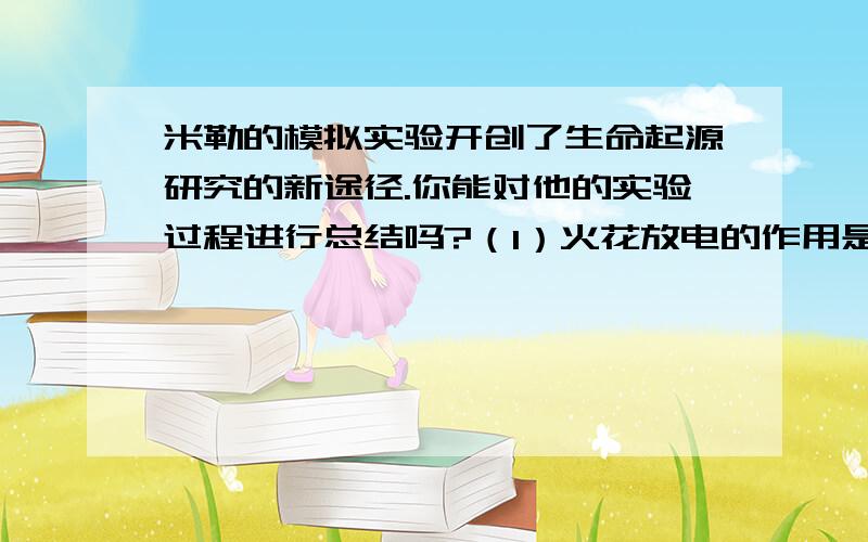 米勒的模拟实验开创了生命起源研究的新途径.你能对他的实验过程进行总结吗?（1）火花放电的作用是（2）向装置内输入的气体主要是（3）米勒在实验中搜集到的证据是（4）米勒得出的结