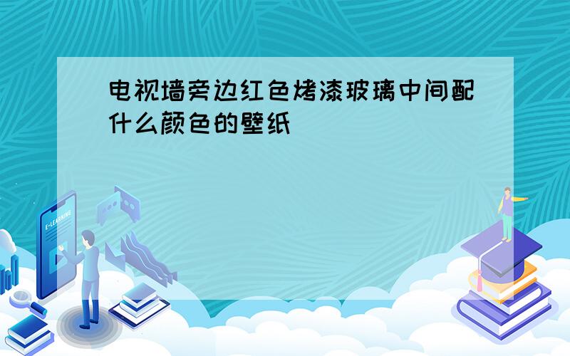 电视墙旁边红色烤漆玻璃中间配什么颜色的壁纸