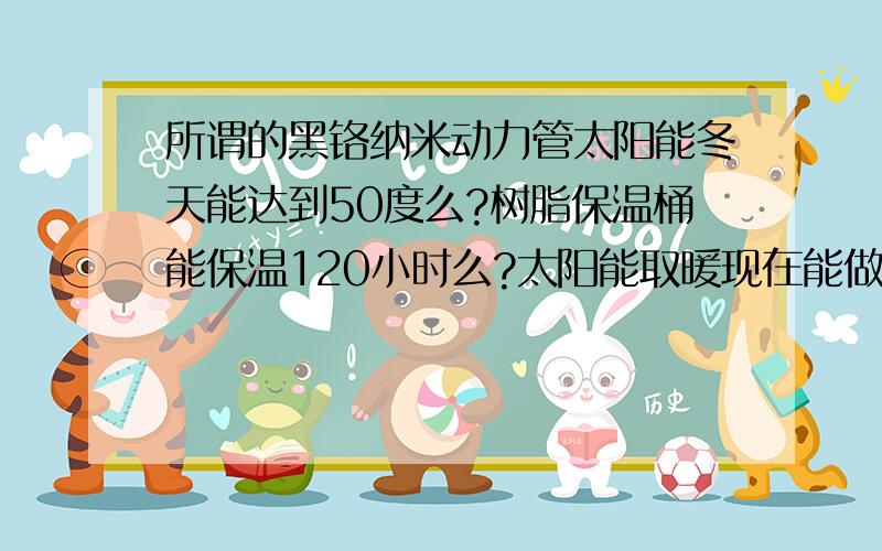 所谓的黑铬纳米动力管太阳能冬天能达到50度么?树脂保温桶能保温120小时么?太阳能取暖现在能做到么?有了解科农环宇的更好,请帮我把把关,如果能达到他说的效果很实用.