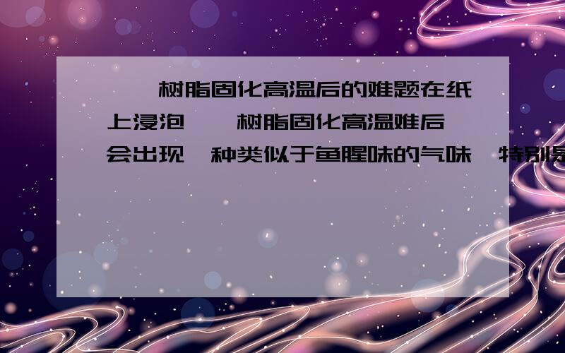 酚醛树脂固化高温后的难题在纸上浸泡酚醛树脂固化高温难后,会出现一种类似于鱼腥味的气味,特别是淋湿后气味更明显,在相当长时间放置后会自然消失,请教这种气味是什么物质产生的,什