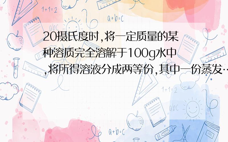 20摄氏度时,将一定质量的某种溶质完全溶解于100g水中,将所得溶液分成两等份,其中一份蒸发……20摄氏度时,将一定质量的某种溶质完全溶解于100g水中,将所得溶液分成两等份,其中一份蒸发20