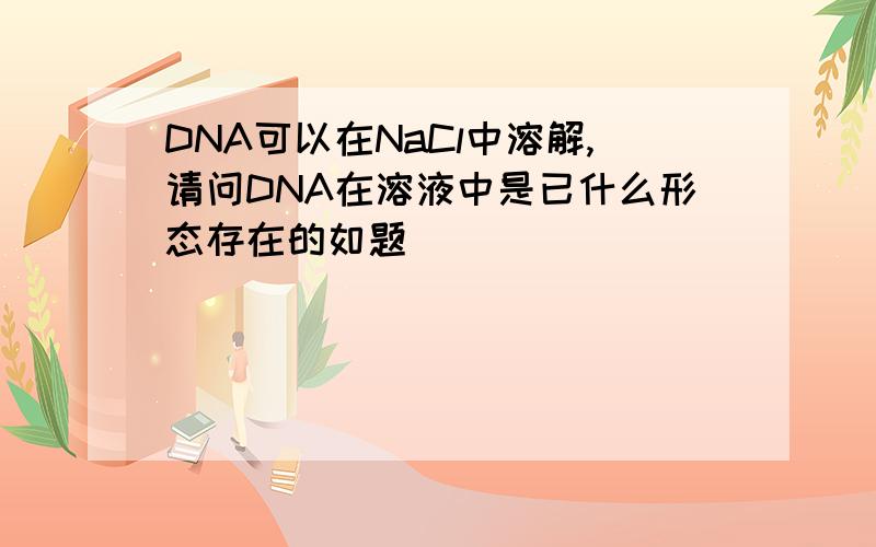 DNA可以在NaCl中溶解,请问DNA在溶液中是已什么形态存在的如题